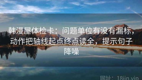 韩漫屋体检卡：问题单位有没有漏标，动作把轴线起点终点读全，提示句子降噪