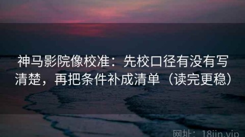 神马影院像校准：先校口径有没有写清楚，再把条件补成清单（读完更稳）