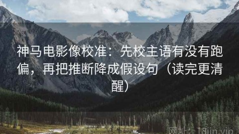 神马电影像校准：先校主语有没有跑偏，再把推断降成假设句（读完更清醒）
