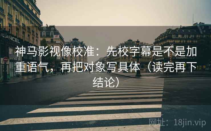 神马影视像校准:先校字幕是不是加重语气,再把对象写具体(读完再下结论) 神马影视像校准:先校字幕是不是加重语气,再把对象写具体(读完再下结论)