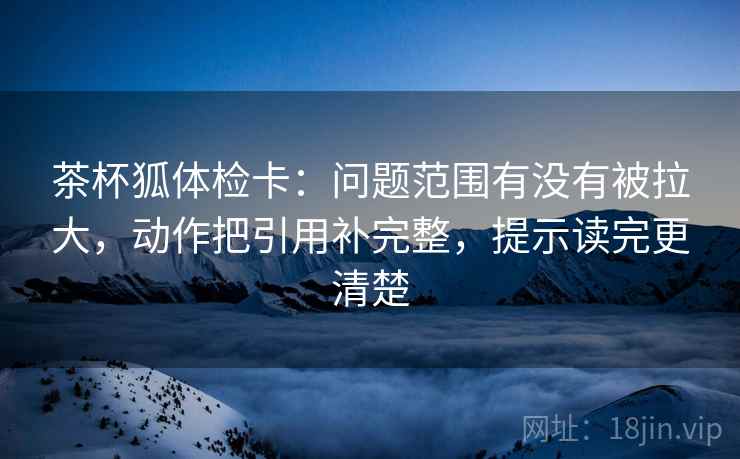 茶杯狐体检卡：问题范围有没有被拉大，动作把引用补完整，提示读完更清楚