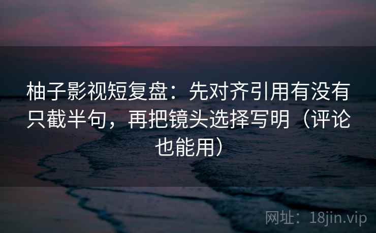 柚子影视短复盘：先对齐引用有没有只截半句，再把镜头选择写明（评论也能用）