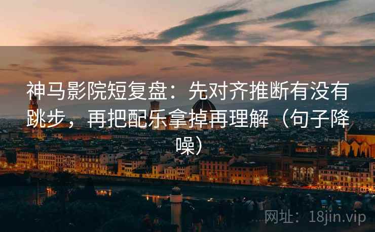 神马影院短复盘：先对齐推断有没有跳步，再把配乐拿掉再理解（句子降噪）