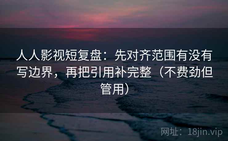 人人影视短复盘:先对齐范围有没有写边界,再把引用补完整(不费劲但管用) 人人影视短复盘:先对齐范围有没有写边界,再把引用补完整(不费劲但管用)