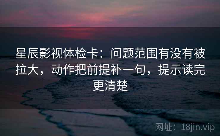星辰影视体检卡:问题范围有没有被拉大,动作把前提补一句,提示读完更清楚 星辰影视体检卡:问题范围有没有被拉大,动作把前提补一句,提示读完更清楚