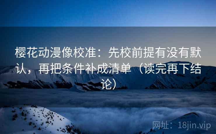 樱花动漫像校准:先校前提有没有默认,再把条件补成清单(读完再下结论) 樱花动漫像校准:先校前提有没有默认,再把条件补成清单(读完再下结论)