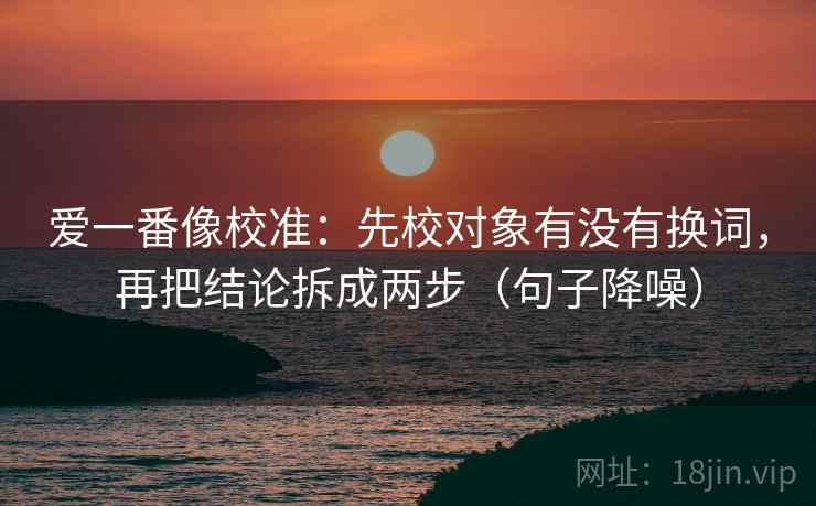 爱一番像校准：先校对象有没有换词，再把结论拆成两步（句子降噪）