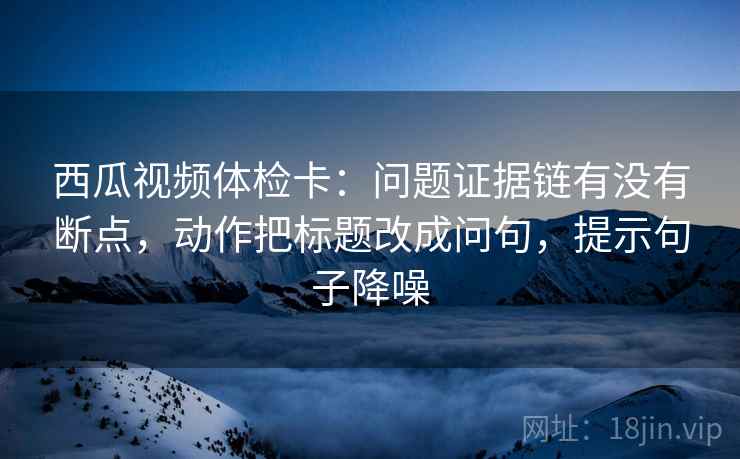 西瓜视频体检卡：问题证据链有没有断点，动作把标题改成问句，提示句子降噪