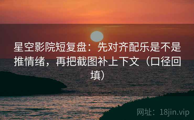 星空影院短复盘：先对齐配乐是不是推情绪，再把截图补上下文（口径回填）