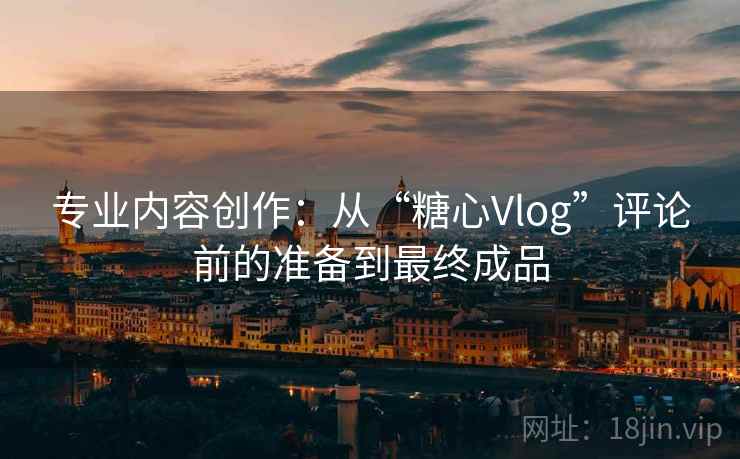 专业内容创作：从“糖心Vlog”评论前的准备到最终成品