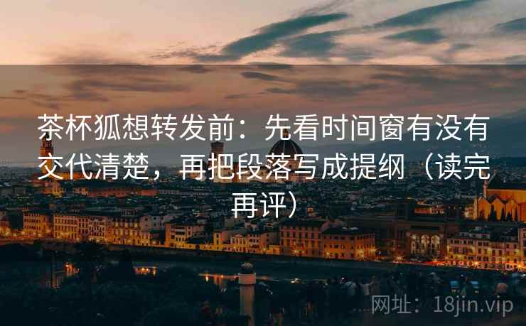 茶杯狐想转发前：先看时间窗有没有交代清楚，再把段落写成提纲（读完再评）