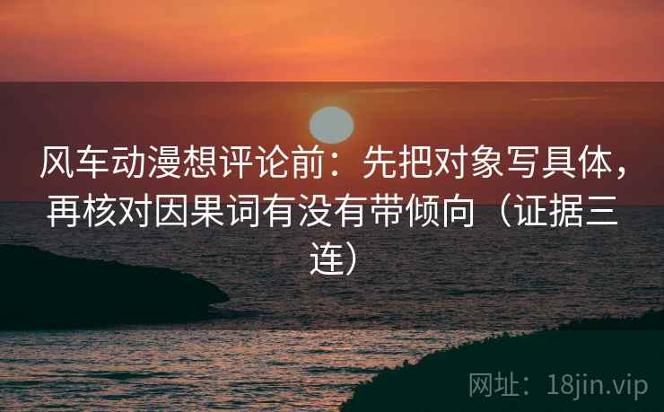 风车动漫想评论前：先把对象写具体，再核对因果词有没有带倾向（证据三连）