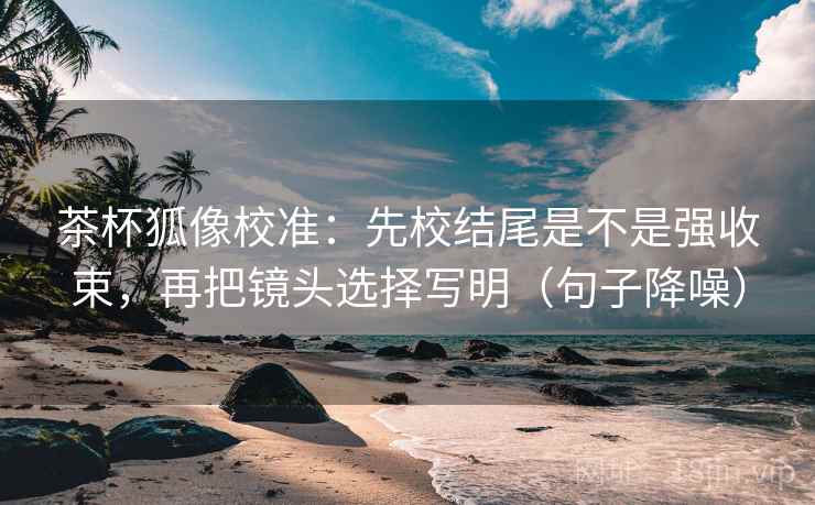 茶杯狐像校准：先校结尾是不是强收束，再把镜头选择写明（句子降噪）