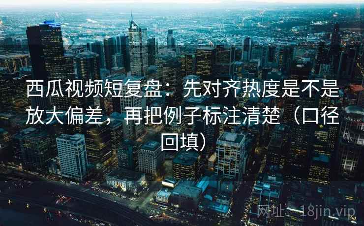 西瓜视频短复盘：先对齐热度是不是放大偏差，再把例子标注清楚（口径回填）