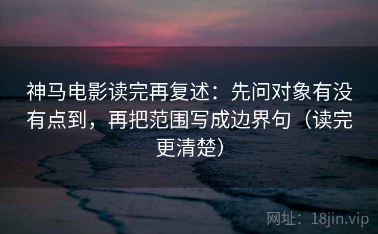 神马电影读完再复述：先问对象有没有点到，再把范围写成边界句（读完更清楚）