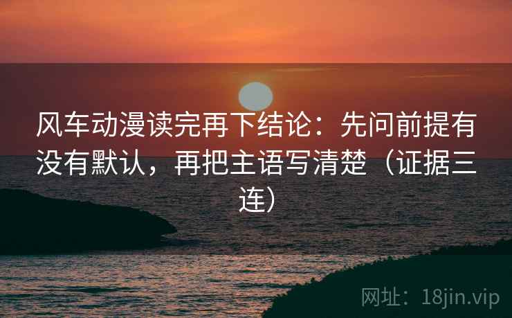 风车动漫读完再下结论：先问前提有没有默认，再把主语写清楚（证据三连）