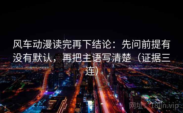 风车动漫读完再下结论：先问前提有没有默认，再把主语写清楚（证据三连）