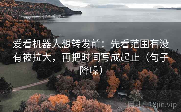 爱看机器人想转发前：先看范围有没有被拉大，再把时间写成起止（句子降噪）