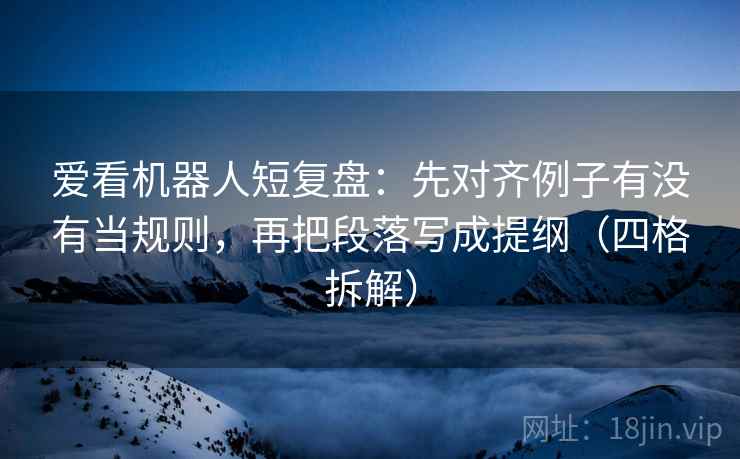 爱看机器人短复盘:先对齐例子有没有当规则,再把段落写成提纲(四格拆解) 爱看机器人短复盘:先对齐例子有没有当规则,再把段落写成提纲(四格拆解)