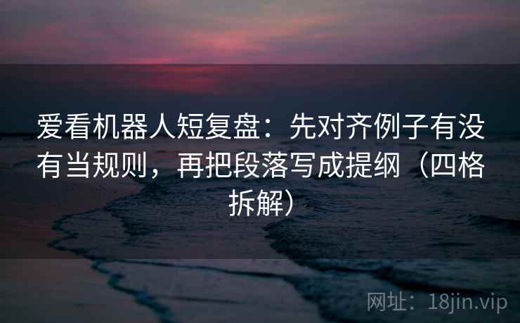 爱看机器人短复盘:先对齐例子有没有当规则,再把段落写成提纲(四格拆解) 爱看机器人短复盘:先对齐例子有没有当规则,再把段落写成提纲(四格拆解)