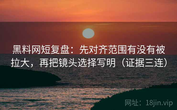 黑料网短复盘:先对齐范围有没有被拉大,再把镜头选择写明(证据三连) 黑料网短复盘:先对齐范围有没有被拉大,再把镜头选择写明(证据三连)