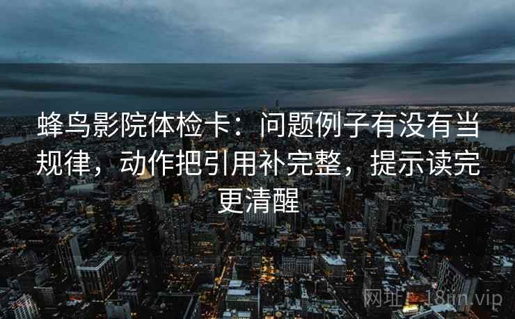 蜂鸟影院体检卡：问题例子有没有当规律，动作把引用补完整，提示读完更清醒